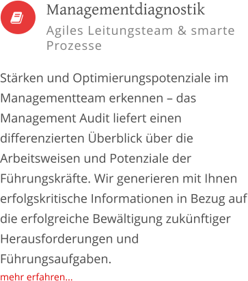   Stärken und Optimierungspotenziale im Managementteam erkennen – das Management Audit liefert einen differenzierten Überblick über die Arbeitsweisen und Potenziale der Führungskräfte. Wir generieren mit Ihnen erfolgskritische Informationen in Bezug auf die erfolgreiche Bewältigung zukünftiger Herausforderungen und Führungsaufgaben. mehr erfahren...         Managementdiagnostik Agiles Leitungsteam & smarte Prozesse