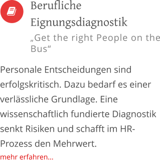   Personale Entscheidungen sind erfolgskritisch. Dazu bedarf es einer verlässliche Grundlage. Eine wissenschaftlich fundierte Diagnostik senkt Risiken und schafft im HR-Prozess den Mehrwert. mehr erfahren...         Berufliche Eignungsdiagnostik „Get the right People on the Bus“